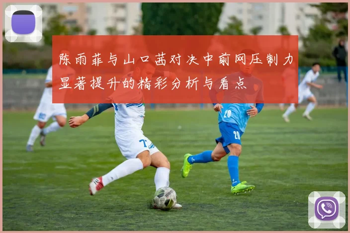 陈雨菲与山口茜对决中前网压制力显著提升的精彩分析与看点
