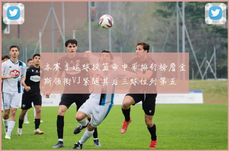 本赛季运球投篮命中率排行榜詹金斯领衔VJ紧随其后三球位列第五