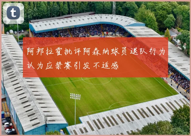 阿邦拉霍批评阿森纳球员退队行为认为应禁赛引发不适感
