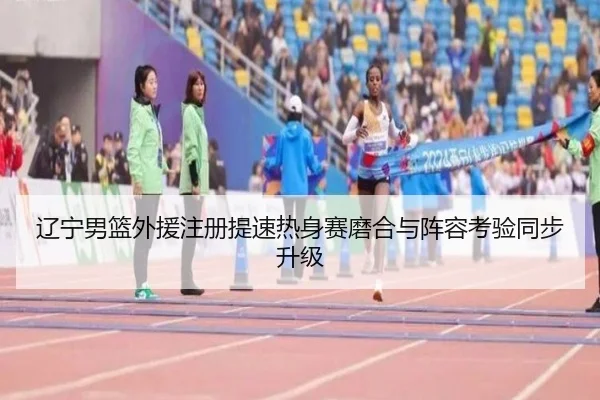 辽宁男篮外援注册提速热身赛磨合与阵容考验同步升级